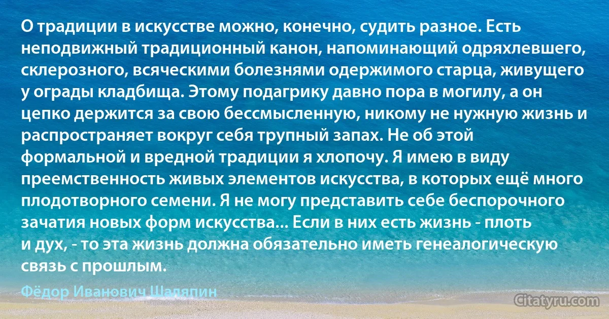 О традиции в искусстве можно, конечно, судить разное. Есть неподвижный традиционный канон, напоминающий одряхлевшего, склерозного, всяческими болезнями одержимого старца, живущего у ограды кладбища. Этому подагрику давно пора в могилу, а он цепко держится за свою бессмысленную, никому не нужную жизнь и распространяет вокруг себя трупный запах. Не об этой формальной и вредной традиции я хлопочу. Я имею в виду преемственность живых элементов искусства, в которых ещё много плодотворного семени. Я не могу представить себе беспорочного зачатия новых форм искусства... Если в них есть жизнь - плоть и дух, - то эта жизнь должна обязательно иметь генеалогическую связь с прошлым. (Фёдор Иванович Шаляпин)