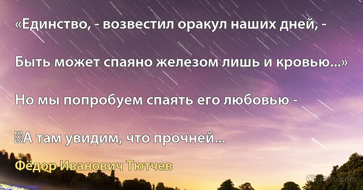 «Единство, - возвестил оракул наших дней, -

Быть может спаяно железом лишь и кровью...»

Но мы попробуем спаять его любовью -

‎А там увидим, что прочней... (Фёдор Иванович Тютчев)