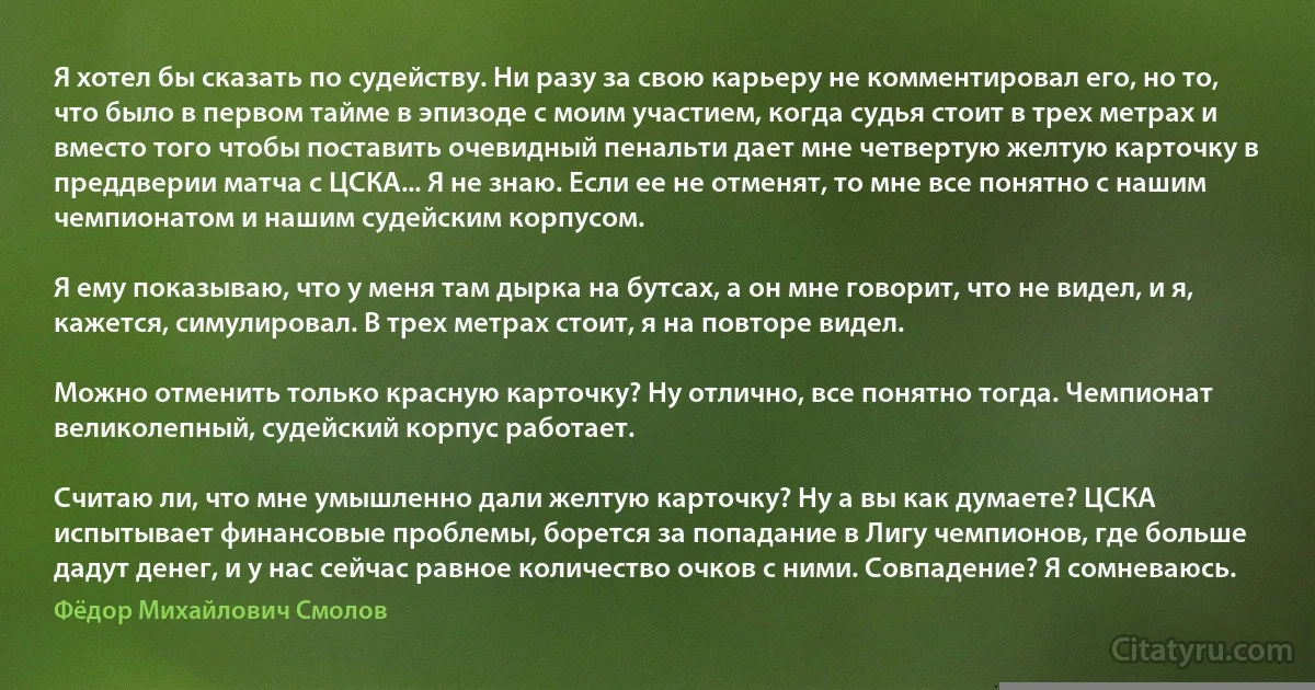 Я хотел бы сказать по судейству. Ни разу за свою карьеру не комментировал его, но то, что было в первом тайме в эпизоде с моим участием, когда судья стоит в трех метрах и вместо того чтобы поставить очевидный пенальти дает мне четвертую желтую карточку в преддверии матча с ЦСКА... Я не знаю. Если ее не отменят, то мне все понятно с нашим чемпионатом и нашим судейским корпусом.

Я ему показываю, что у меня там дырка на бутсах, а он мне говорит, что не видел, и я, кажется, симулировал. В трех метрах стоит, я на повторе видел.

Можно отменить только красную карточку? Ну отлично, все понятно тогда. Чемпионат великолепный, судейский корпус работает.

Считаю ли, что мне умышленно дали желтую карточку? Ну а вы как думаете? ЦСКА испытывает финансовые проблемы, борется за попадание в Лигу чемпионов, где больше дадут денег, и у нас сейчас равное количество очков с ними. Совпадение? Я сомневаюсь. (Фёдор Михайлович Смолов)