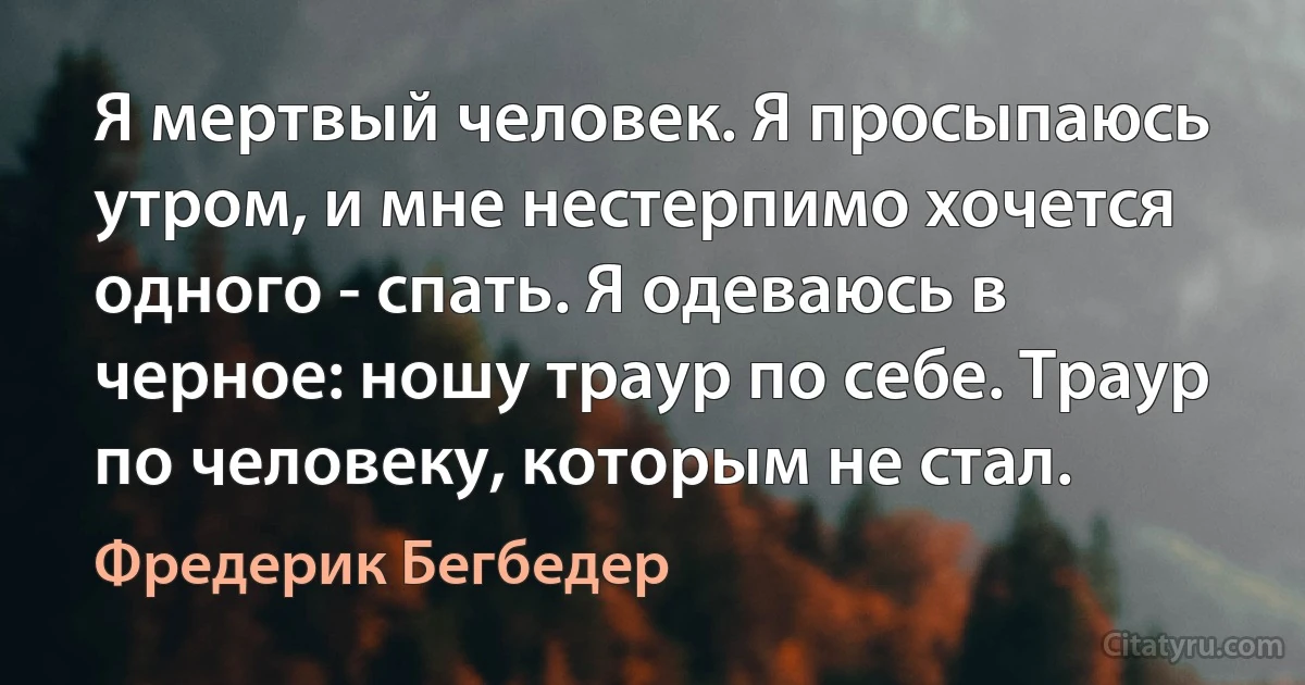 Я мертвый человек. Я просыпаюсь утром, и мне нестерпимо хочется одного - спать. Я одеваюсь в черное: ношу траур по себе. Траур по человеку, которым не стал. (Фредерик Бегбедер)