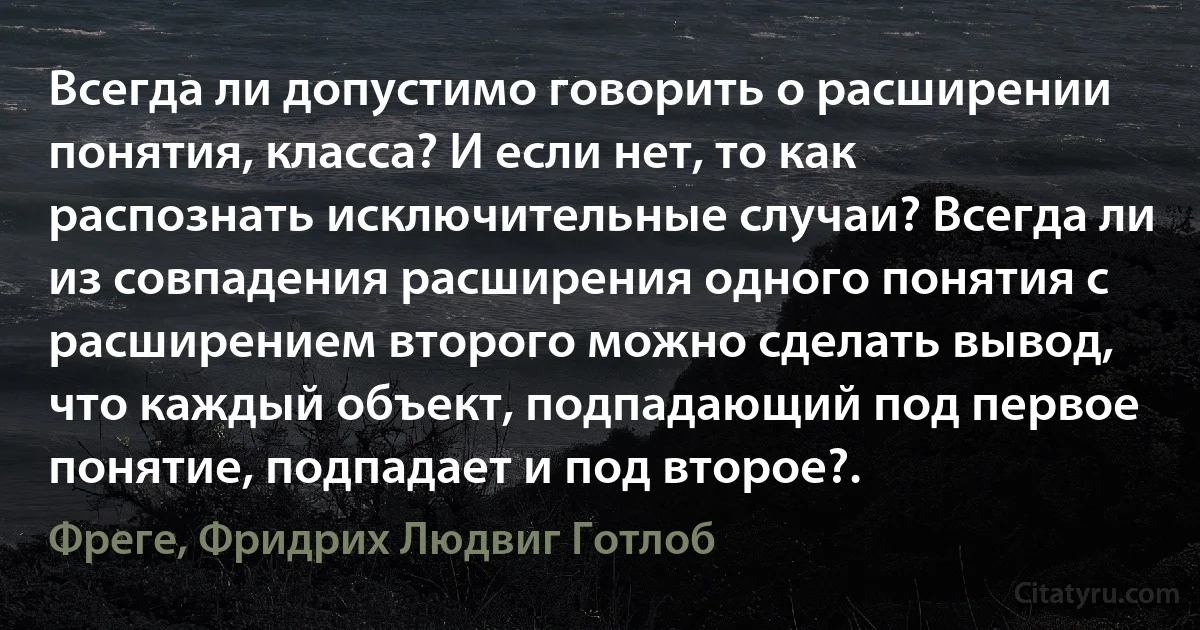 Всегда ли допустимо говорить о расширении понятия, класса? И если нет, то как распознать исключительные случаи? Всегда ли из совпадения расширения одного понятия с расширением второго можно сделать вывод, что каждый объект, подпадающий под первое понятие, подпадает и под второе?. (Фреге, Фридрих Людвиг Готлоб)