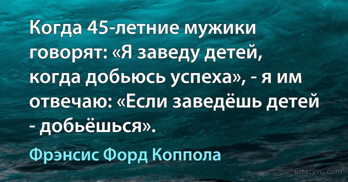 Когда 45-летние мужики говорят: «Я заведу детей, когда добьюсь успеха», - я им отвечаю: «Если заведёшь детей - добьёшься». (Фрэнсис Форд Коппола)