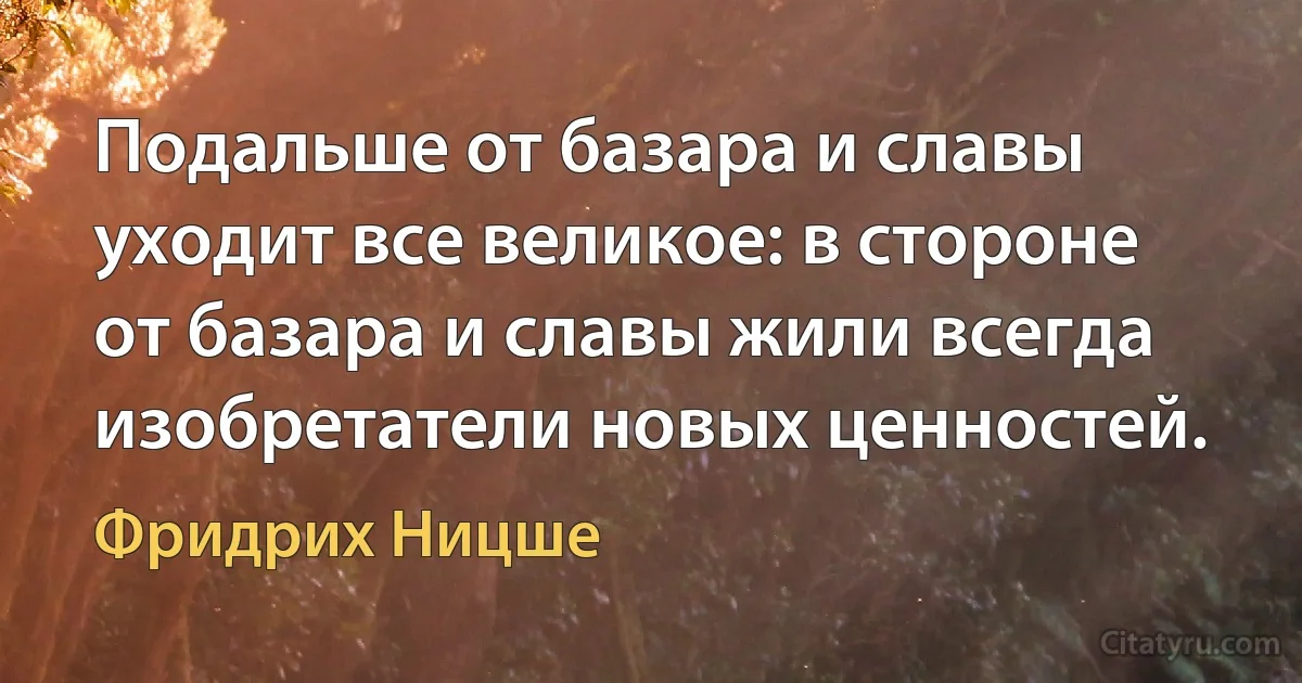 Подальше от базара и славы уходит все великое: в стороне от базара и славы жили всегда изобретатели новых ценностей. (Фридрих Ницше)