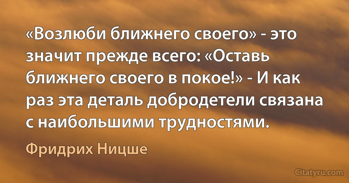 «Возлюби ближнего своего» - это значит прежде всего: «Оставь ближнего своего в покое!» - И как раз эта деталь добродетели связана с наибольшими трудностями. (Фридрих Ницше)