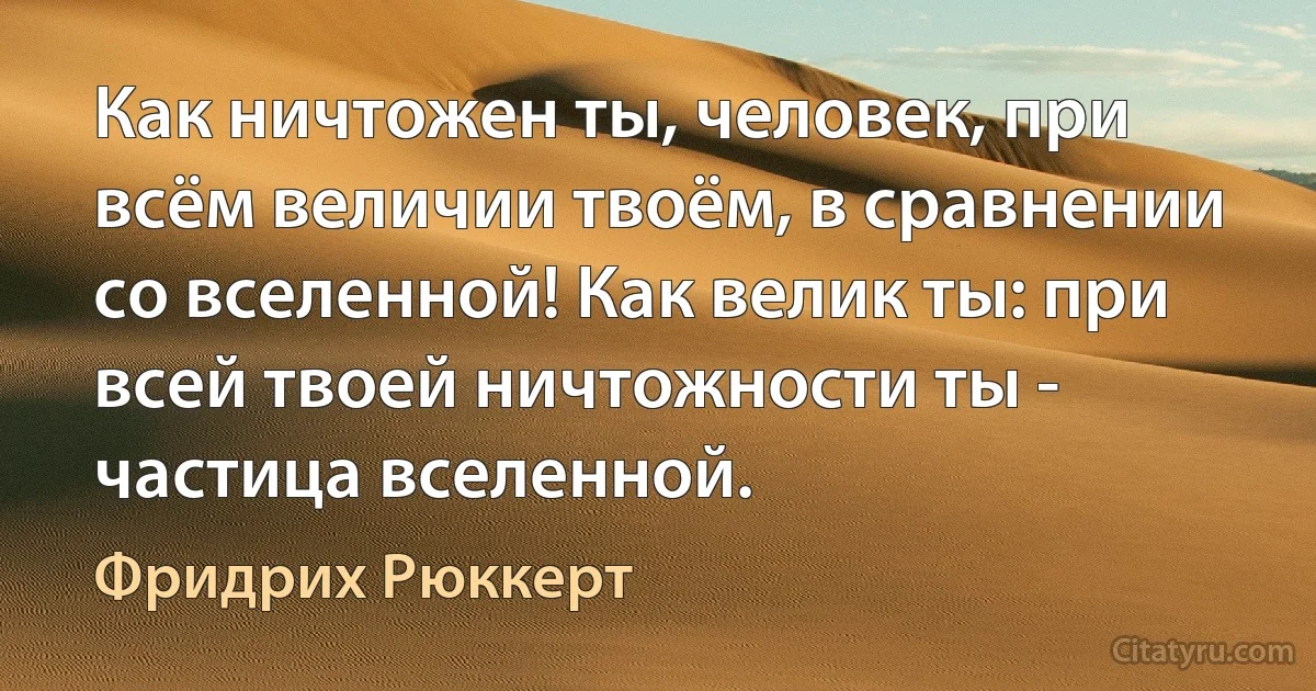 Как ничтожен ты, человек, при всём величии твоём, в сравнении со вселенной! Как велик ты: при всей твоей ничтожности ты - частица вселенной. (Фридрих Рюккерт)