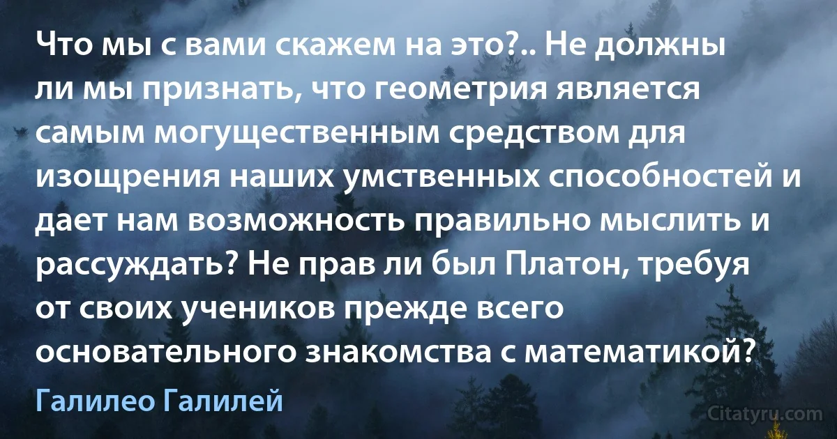 Что мы с вами скажем на это?.. Не должны ли мы признать, что геометрия является самым могущественным средством для изощрения наших умственных способностей и дает нам возможность правильно мыслить и рассуждать? Не прав ли был Платон, требуя от своих учеников прежде всего основательного знакомства с математикой? (Галилео Галилей)