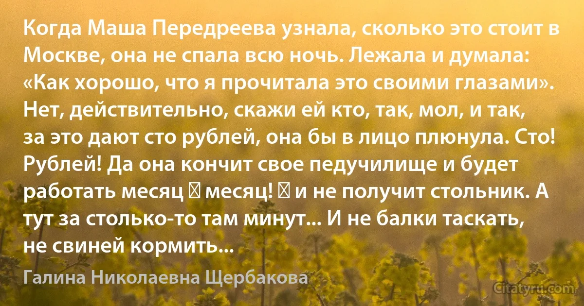 Когда Маша Передреева узнала, сколько это стоит в Москве, она не спала всю ночь. Лежала и думала: «Как хорошо, что я прочитала это своими глазами». Нет, действительно, скажи ей кто, так, мол, и так, за это дают сто рублей, она бы в лицо плюнула. Сто! Рублей! Да она кончит свое педучилище и будет работать месяц ― месяц! ― и не получит стольник. А тут за столько-то там минут... И не балки таскать, не свиней кормить... (Галина Николаевна Щербакова)