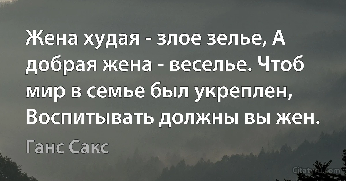 Жена худая - злое зелье, А добрая жена - веселье. Чтоб мир в семье был укреплен, Воспитывать должны вы жен. (Ганс Сакс)