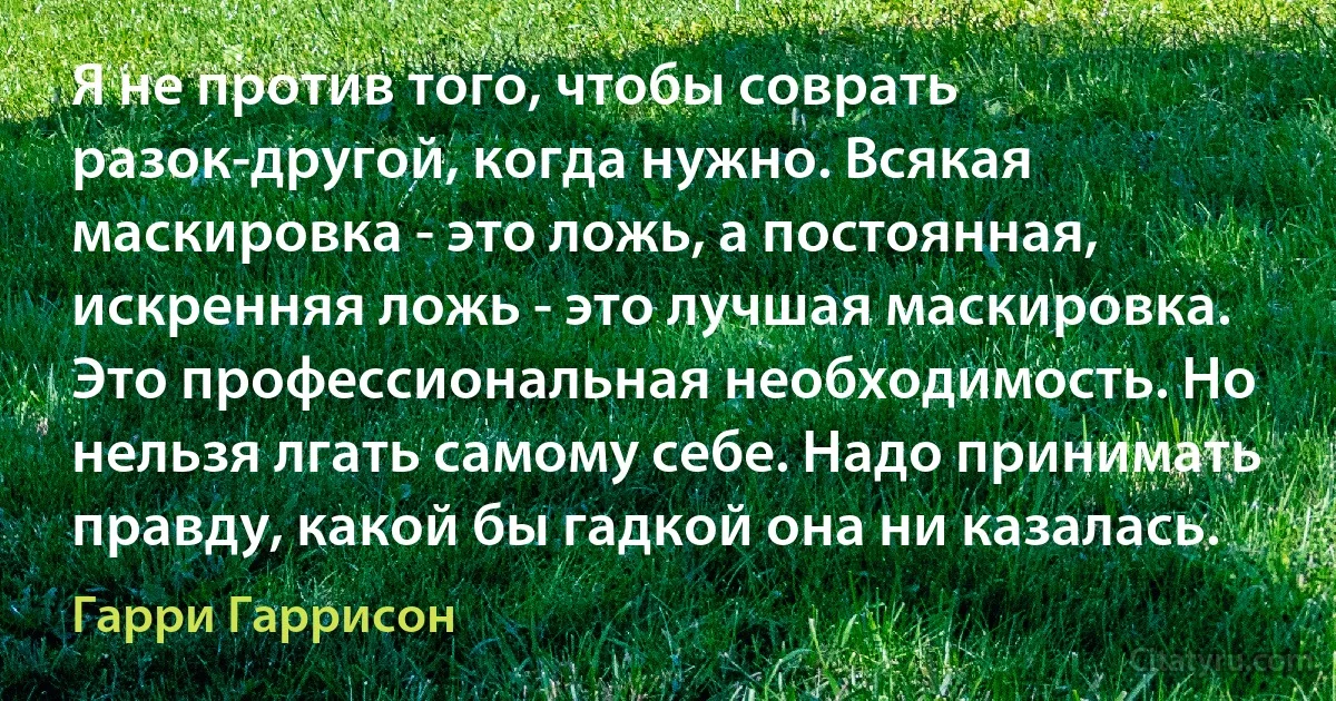 Я не против того, чтобы соврать разок-другой, когда нужно. Всякая маскировка - это ложь, а постоянная, искренняя ложь - это лучшая маскировка. Это профессиональная необходимость. Но нельзя лгать самому себе. Надо принимать правду, какой бы гадкой она ни казалась. (Гарри Гаррисон)