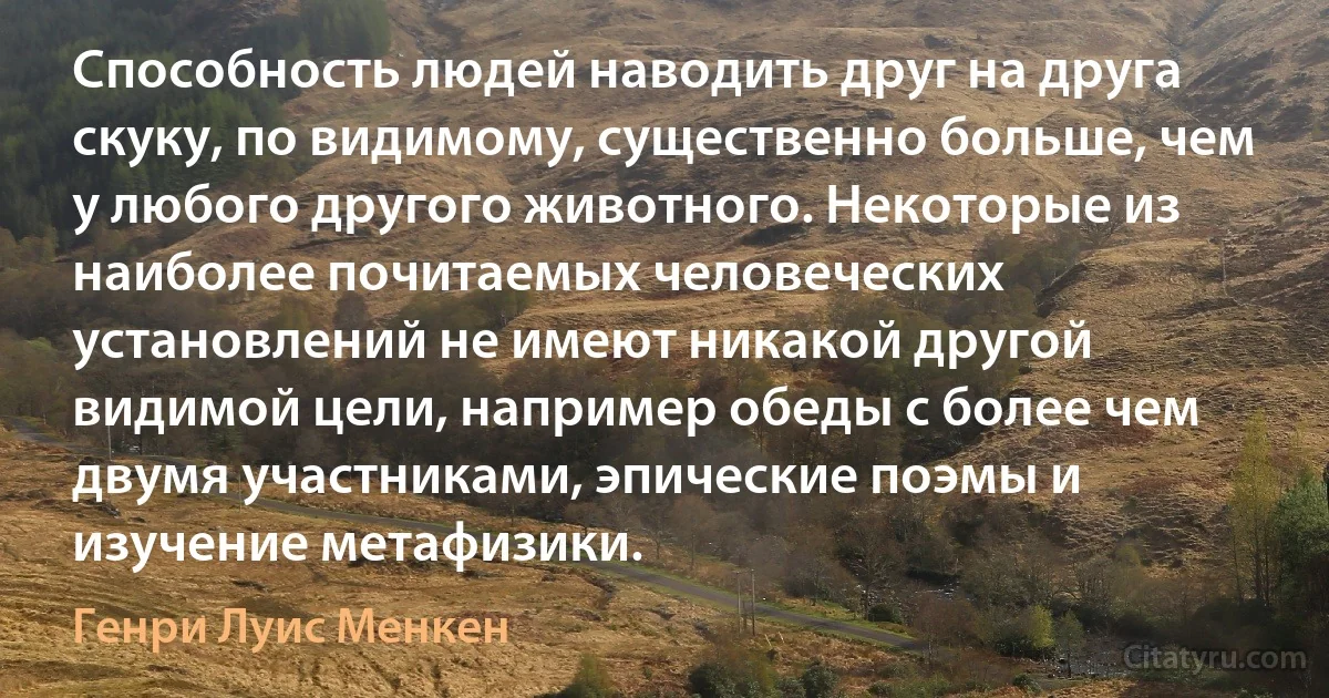 Способность людей наводить друг на друга скуку, по видимому, существенно больше, чем у любого другого животного. Некоторые из наиболее почитаемых человеческих установлений не имеют никакой другой видимой цели, например обеды с более чем двумя участниками, эпические поэмы и изучение метафизики. (Генри Луис Менкен)