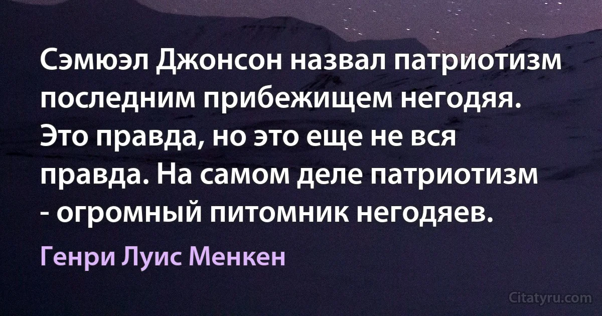 Сэмюэл Джонсон назвал патриотизм последним прибежищем негодяя. Это правда, но это еще не вся правда. На самом деле патриотизм - огромный питомник негодяев. (Генри Луис Менкен)