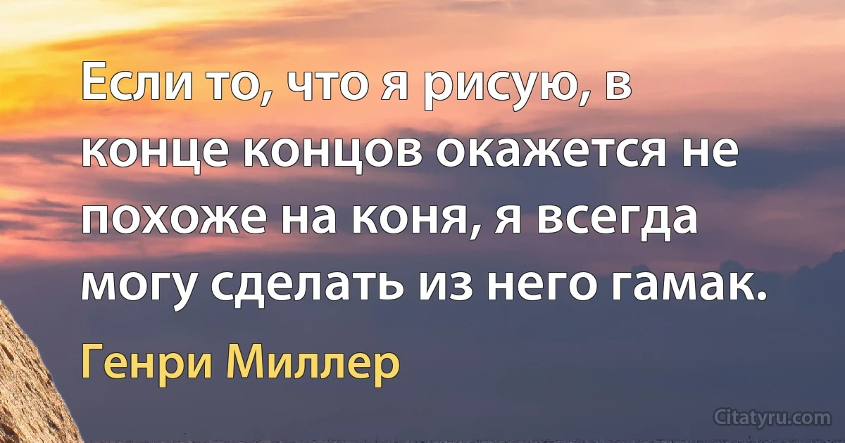 Если то, что я рисую, в конце концов окажется не похоже на коня, я всегда могу сделать из него гамак. (Генри Миллер)