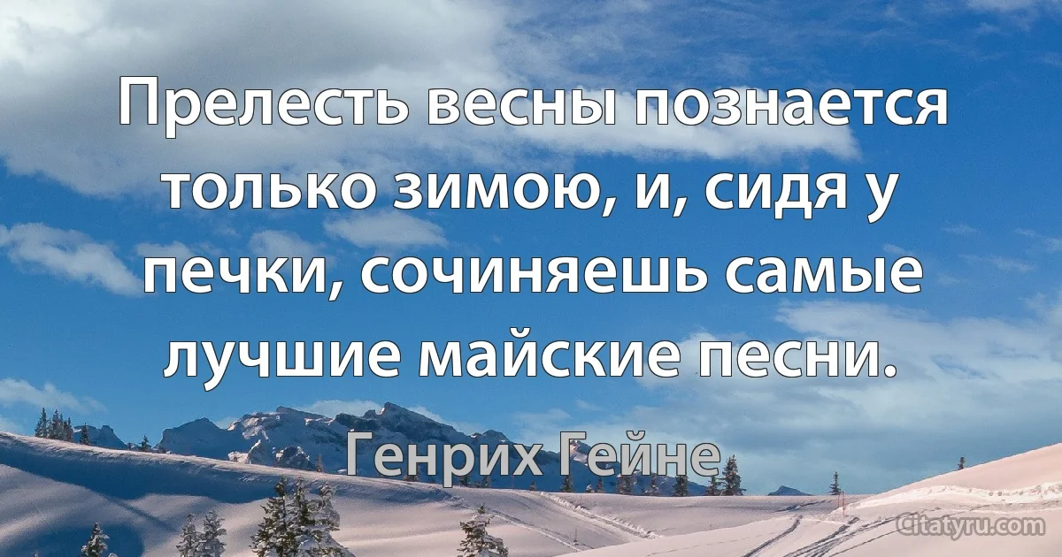 Прелесть весны познается только зимою, и, сидя у печки, сочиняешь самые лучшие майские песни. (Генрих Гейне)