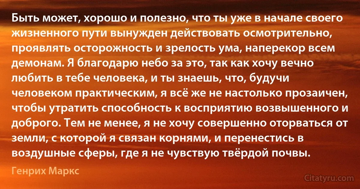 Быть может, хорошо и полезно, что ты уже в начале своего жизненного пути вынужден действовать осмотрительно, проявлять осторожность и зрелость ума, наперекор всем демонам. Я благодарю небо за это, так как хочу вечно любить в тебе человека, и ты знаешь, что, будучи человеком практическим, я всё же не настолько прозаичен, чтобы утратить способность к восприятию возвышенного и доброго. Тем не менее, я не хочу совершенно оторваться от земли, с которой я связан корнями, и перенестись в воздушные сферы, где я не чувствую твёрдой почвы. (Генрих Маркс)