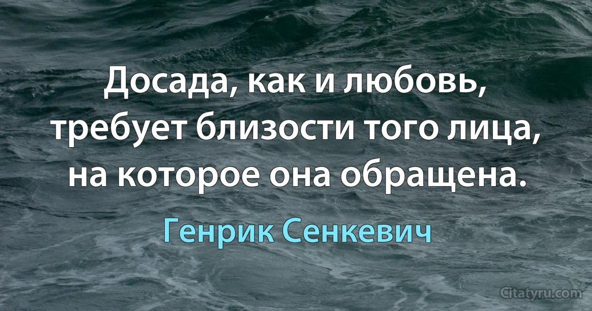 Досада, как и любовь, требует близости того лица, на которое она обращена. (Генрик Сенкевич)