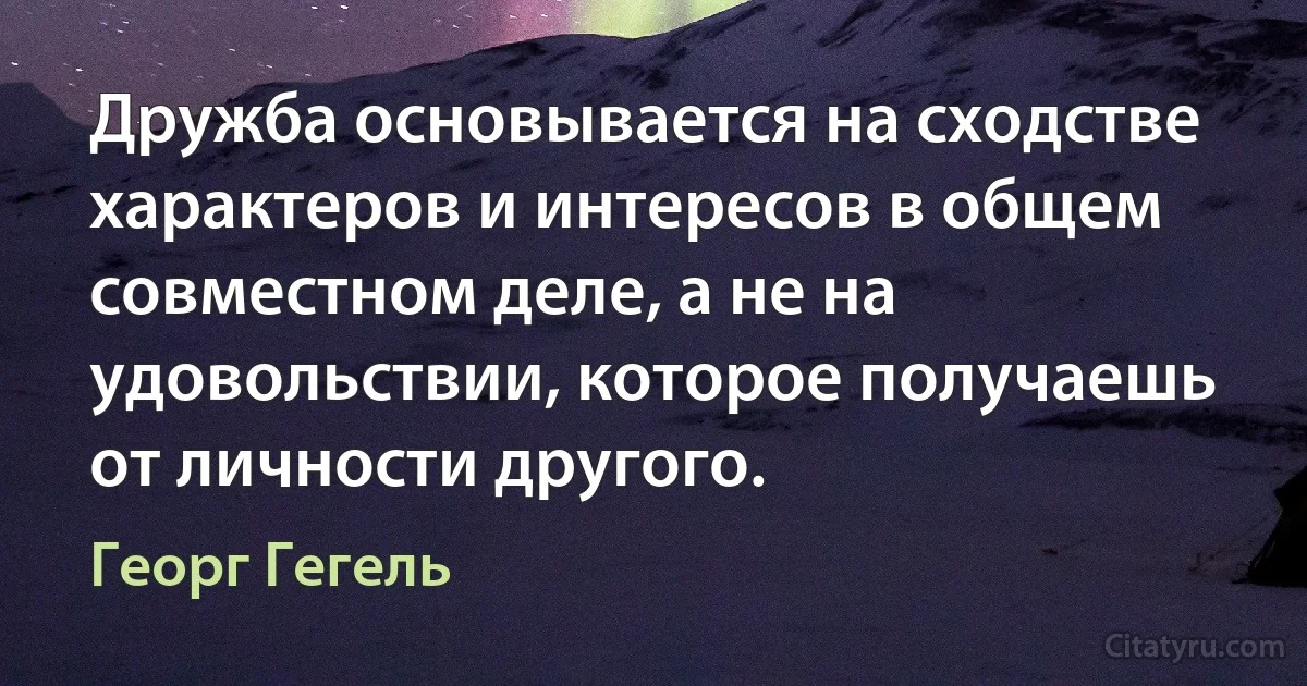 Дружба основывается на сходстве характеров и интересов в общем совместном деле, а не на удовольствии, которое получаешь от личности другого. (Георг Гегель)