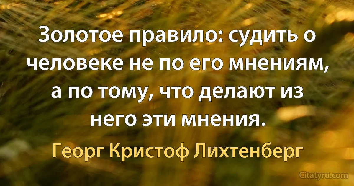 Золотое правило: судить о человеке не по его мнениям, а по тому, что делают из него эти мнения. (Георг Кристоф Лихтенберг)