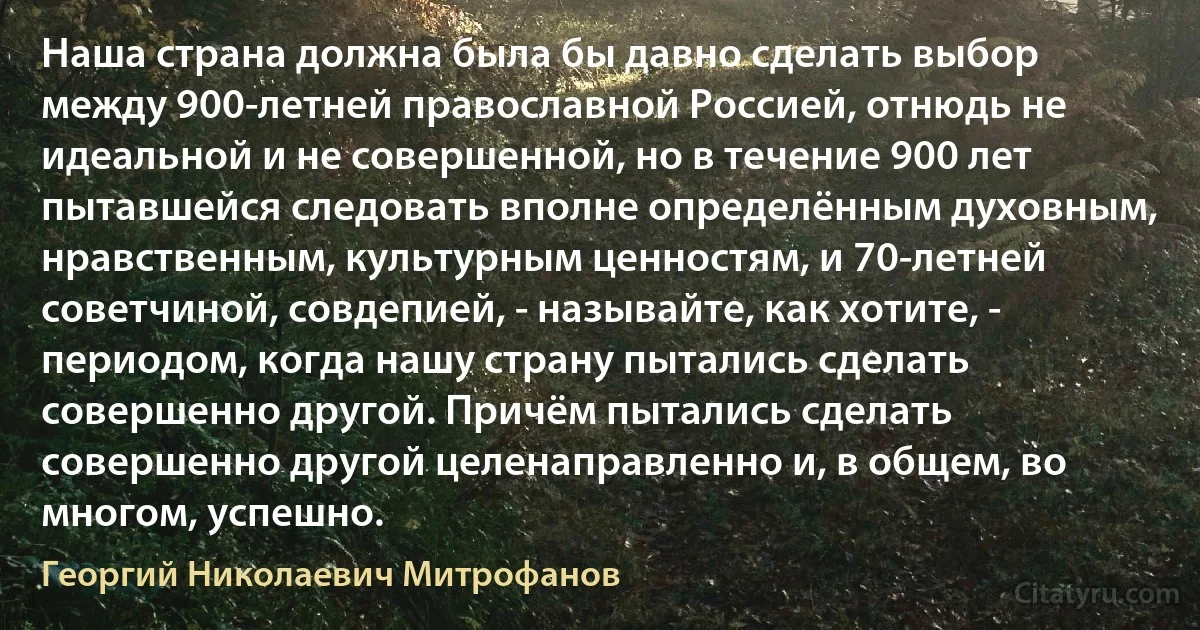 Наша страна должна была бы давно сделать выбор между 900-летней православной Россией, отнюдь не идеальной и не совершенной, но в течение 900 лет пытавшейся следовать вполне определённым духовным, нравственным, культурным ценностям, и 70-летней советчиной, совдепией, - называйте, как хотите, - периодом, когда нашу страну пытались сделать совершенно другой. Причём пытались сделать совершенно другой целенаправленно и, в общем, во многом, успешно. (Георгий Николаевич Митрофанов)