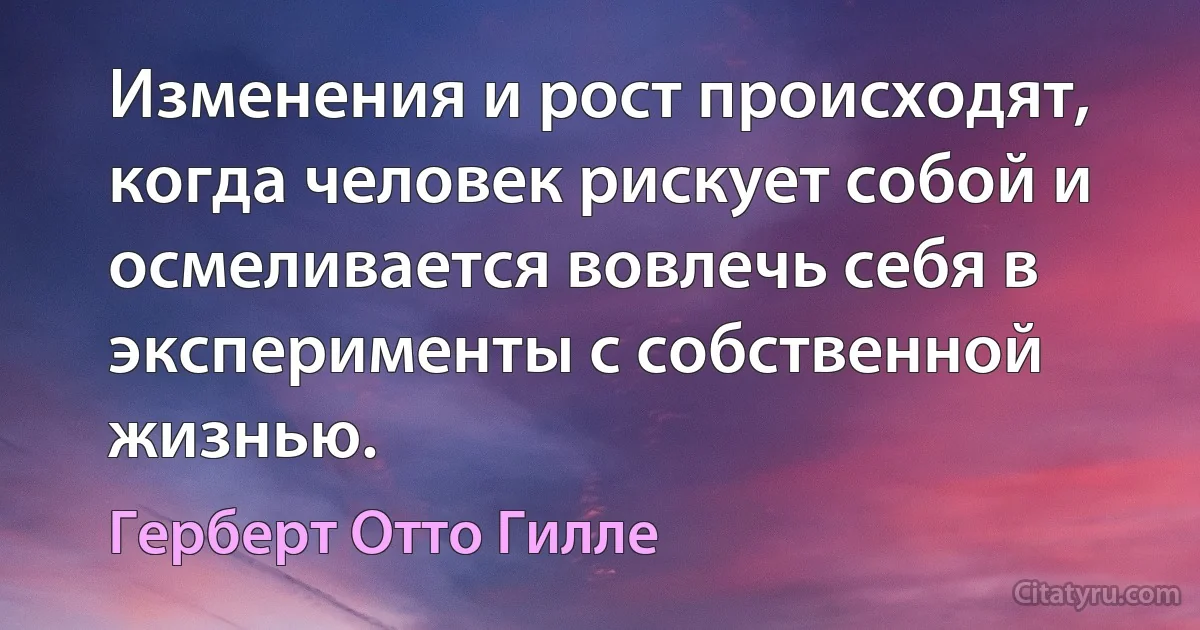 Изменения и рост происходят, когда человек рискует собой и осмеливается вовлечь себя в эксперименты с собственной жизнью. (Герберт Отто Гилле)