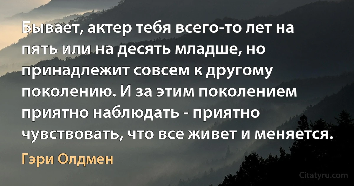 Бывает, актер тебя всего-то лет на пять или на десять младше, но принадлежит совсем к другому поколению. И за этим поколением приятно наблюдать - приятно чувствовать, что все живет и меняется. (Гэри Олдмен)