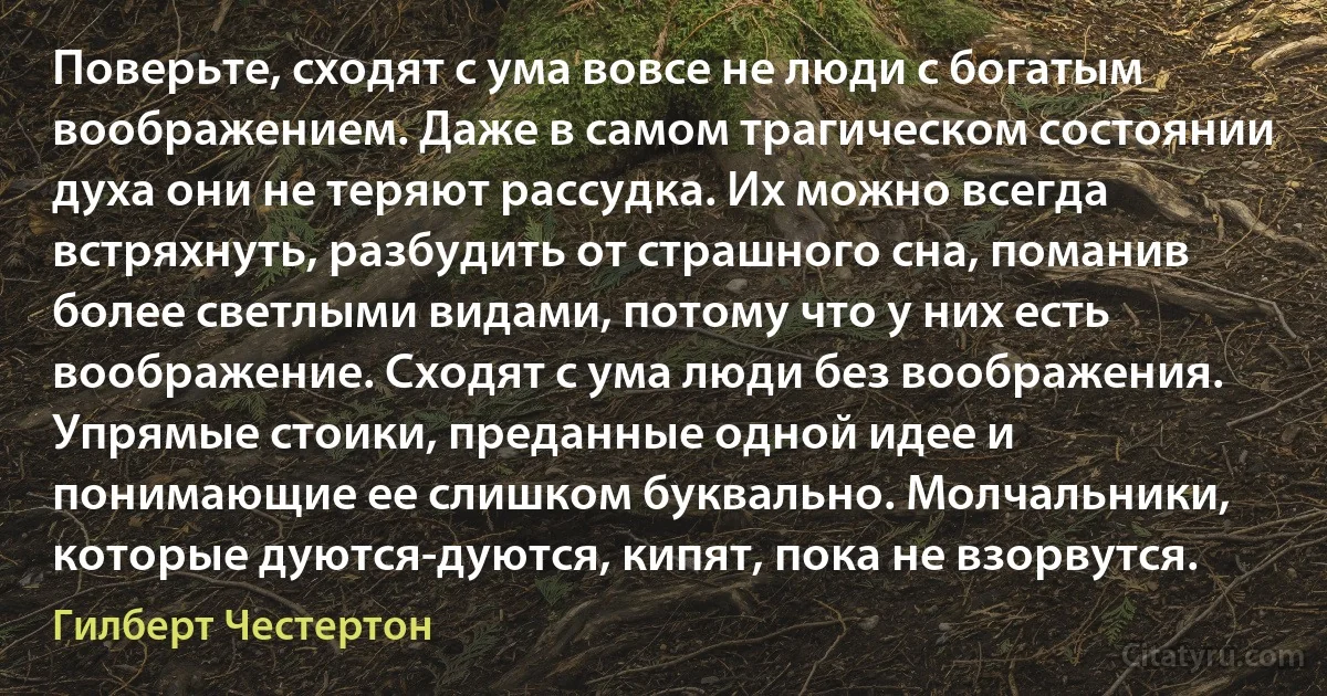 Поверьте, сходят с ума вовсе не люди с богатым воображением. Даже в самом трагическом состоянии духа они не теряют рассудка. Их можно всегда встряхнуть, разбудить от страшного сна, поманив более светлыми видами, потому что у них есть воображение. Сходят с ума люди без воображения. Упрямые стоики, преданные одной идее и понимающие ее слишком буквально. Молчальники, которые дуются-дуются, кипят, пока не взорвутся. (Гилберт Честертон)