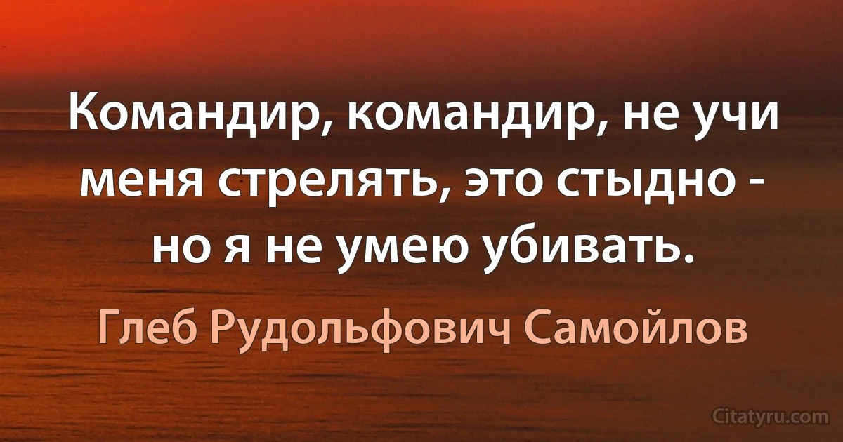 Командир, командир, не учи меня стрелять, это стыдно - но я не умею убивать. (Глеб Рудольфович Самойлов)