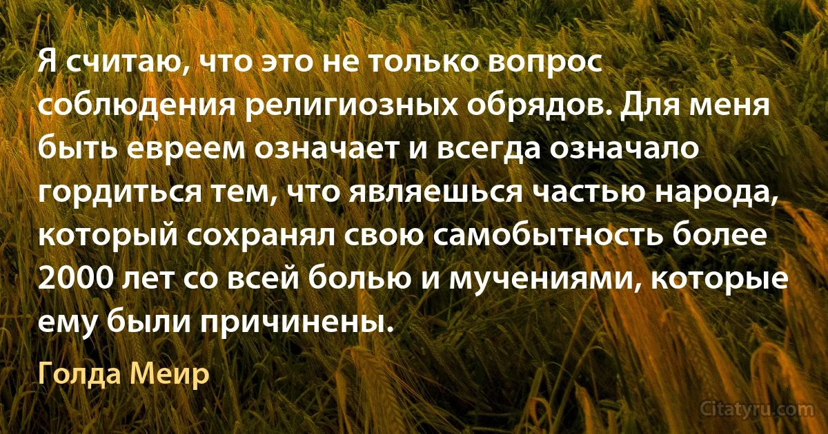 Я считаю, что это не только вопрос соблюдения религиозных обрядов. Для меня быть евреем означает и всегда означало гордиться тем, что являешься частью народа, который сохранял свою самобытность более 2000 лет со всей болью и мучениями, которые ему были причинены. (Голда Меир)