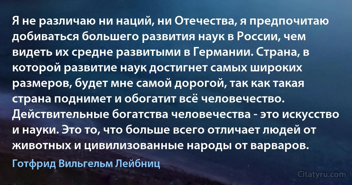 Я не различаю ни наций, ни Отечества, я предпочитаю добиваться большего развития наук в России, чем видеть их средне развитыми в Германии. Страна, в которой развитие наук достигнет самых широких размеров, будет мне самой дорогой, так как такая страна поднимет и обогатит всё человечество. Действительные богатства человечества - это искусство и науки. Это то, что больше всего отличает людей от животных и цивилизованные народы от варваров. (Готфрид Вильгельм Лейбниц)