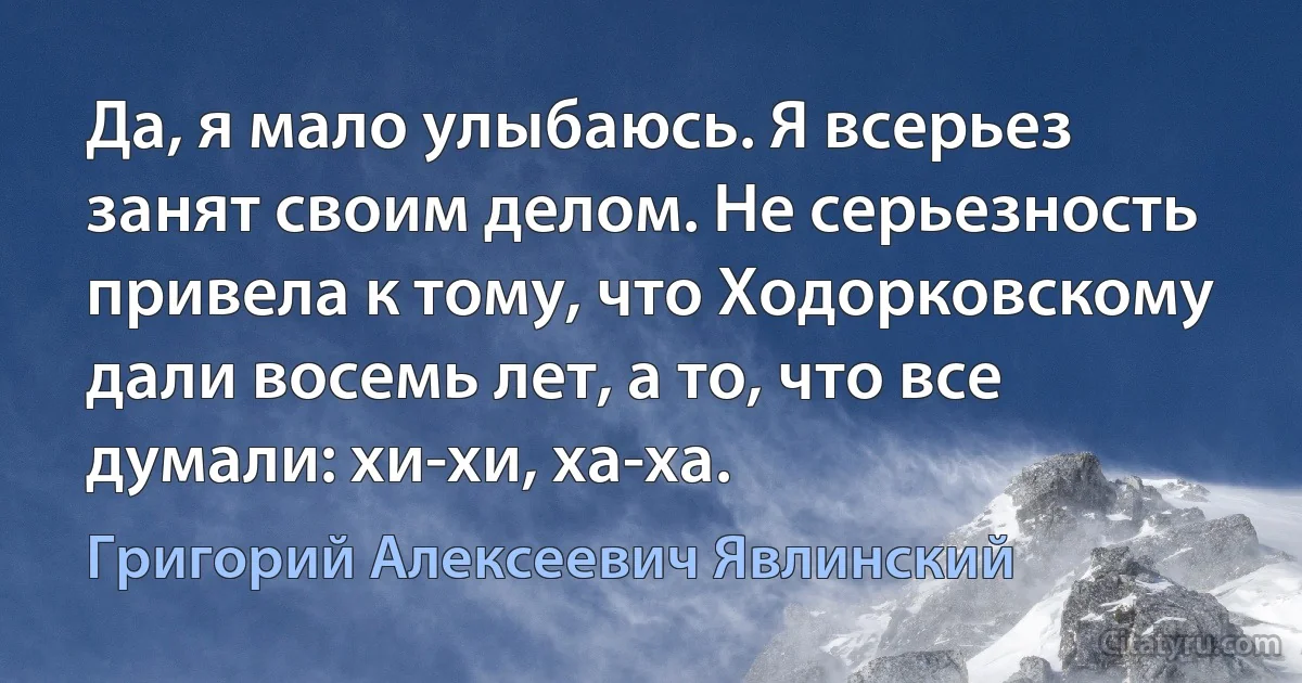 Да, я мало улыбаюсь. Я всерьез занят своим делом. Не серьезность привела к тому, что Ходорковскому дали восемь лет, а то, что все думали: хи-хи, ха-ха. (Григорий Алексеевич Явлинский)