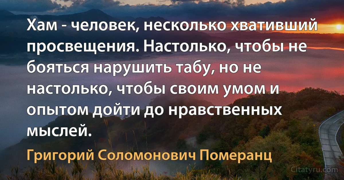 Хам - человек, несколько хвативший просвещения. Настолько, чтобы не бояться нарушить табу, но не настолько, чтобы своим умом и опытом дойти до нравственных мыслей. (Григорий Соломонович Померанц)