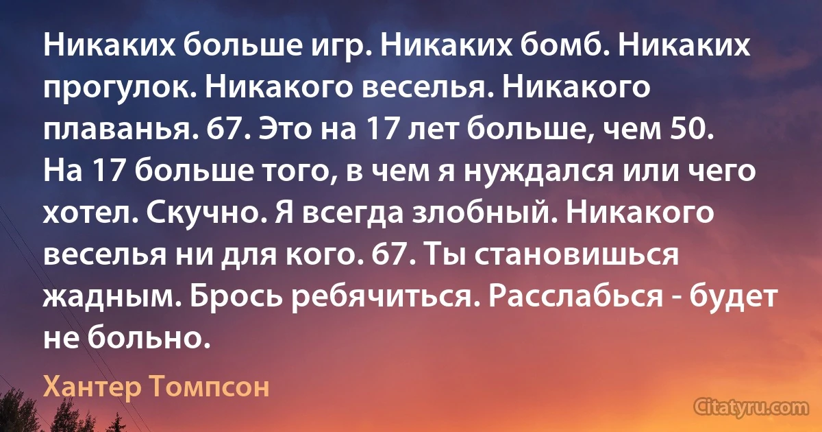 Никаких больше игр. Никаких бомб. Никаких прогулок. Никакого веселья. Никакого плаванья. 67. Это на 17 лет больше, чем 50. На 17 больше того, в чем я нуждался или чего хотел. Скучно. Я всегда злобный. Никакого веселья ни для кого. 67. Ты становишься жадным. Брось ребячиться. Расслабься - будет не больно. (Хантер Томпсон)