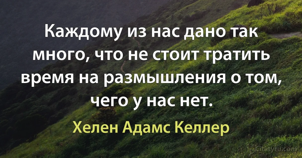 Каждому из нас дано так много, что не стоит тратить время на размышления о том, чего у нас нет. (Хелен Адамс Келлер)