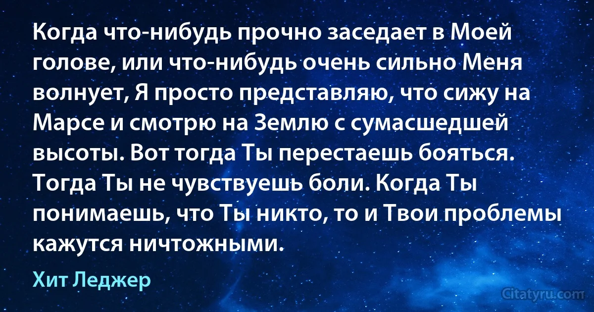 Когда что-нибудь прочно заседает в Моей голове, или что-нибудь очень сильно Меня волнует, Я просто представляю, что сижу на Марсе и смотрю на Землю с сумасшедшей высоты. Вот тогда Ты перестаешь бояться. Тогда Ты не чувствуешь боли. Когда Ты понимаешь, что Ты никто, то и Твои проблемы кажутся ничтожными. (Хит Леджер)