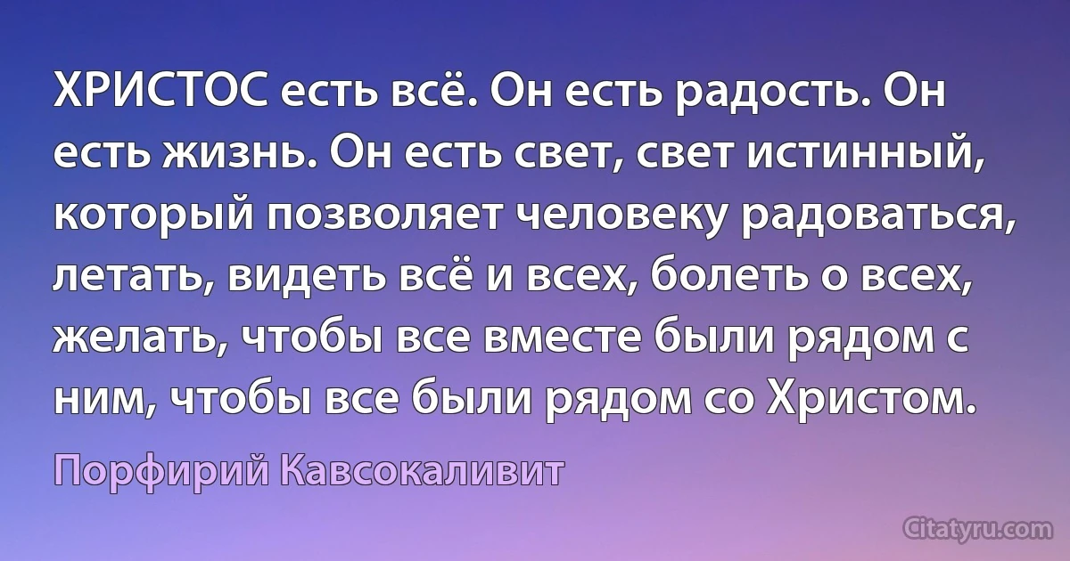 ХРИСТОС есть всё. Он есть радость. Он есть жизнь. Он есть свет, свет истинный, который позволяет человеку радоваться, летать, видеть всё и всех, болеть о всех, желать, чтобы все вместе были рядом с ним, чтобы все были рядом со Христом. (Порфирий Кавсокаливит)