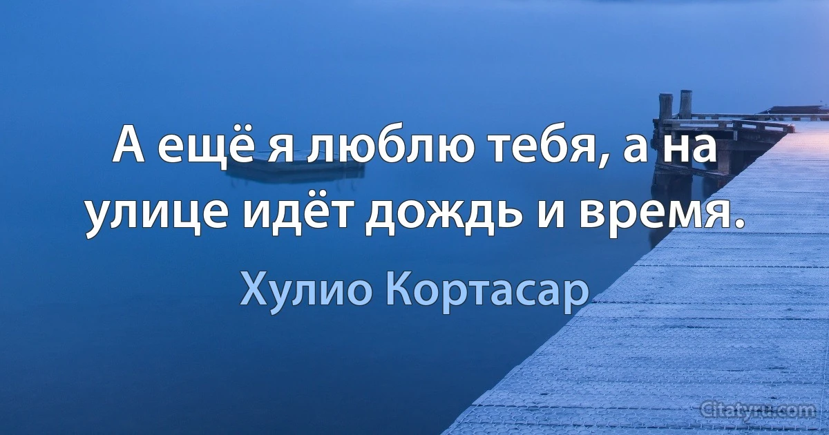 А ещё я люблю тебя, а на улице идёт дождь и время. (Хулио Кортасар)