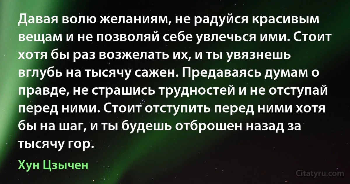 Давая волю желаниям, не радуйся красивым вещам и не позволяй себе увлечься ими. Стоит хотя бы раз возжелать их, и ты увязнешь вглубь на тысячу сажен. Предаваясь думам о правде, не страшись трудностей и не отступай перед ними. Стоит отступить перед ними хотя бы на шаг, и ты будешь отброшен назад за тысячу гор. (Хун Цзычен)