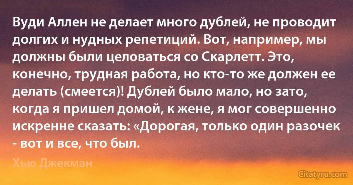 Вуди Аллен не делает много дублей, не проводит долгих и нудных репетиций. Вот, например, мы должны были целоваться со Скарлетт. Это, конечно, трудная работа, но кто-то же должен ее делать (смеется)! Дублей было мало, но зато, когда я пришел домой, к жене, я мог совершенно искренне сказать: «Дорогая, только один разочек - вот и все, что был. (Хью Джекман)