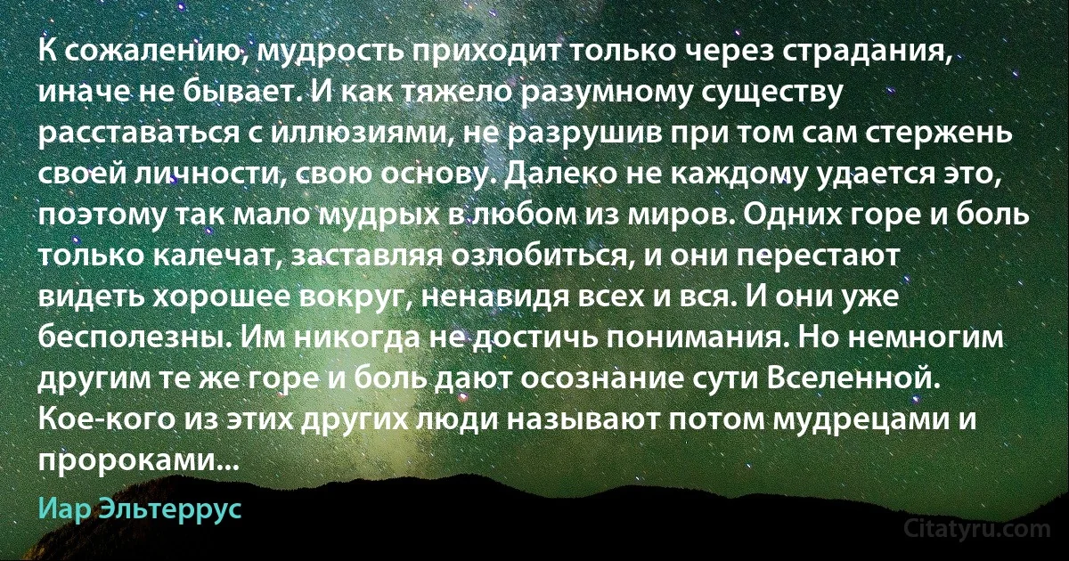 К сожалению, мудрость приходит только через страдания, иначе не бывает. И как тяжело разумному существу расставаться с иллюзиями, не разрушив при том сам стержень своей личности, свою основу. Далеко не каждому удается это, поэтому так мало мудрых в любом из миров. Одних горе и боль только калечат, заставляя озлобиться, и они перестают видеть хорошее вокруг, ненавидя всех и вся. И они уже бесполезны. Им никогда не достичь понимания. Но немногим другим те же горе и боль дают осознание сути Вселенной. Кое-кого из этих других люди называют потом мудрецами и пророками... (Иар Эльтеррус)