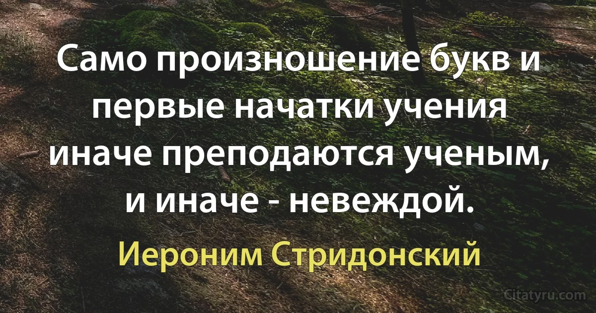 Само произношение букв и первые начатки учения иначе преподаются ученым, и иначе - невеждой. (Иероним Стридонский)