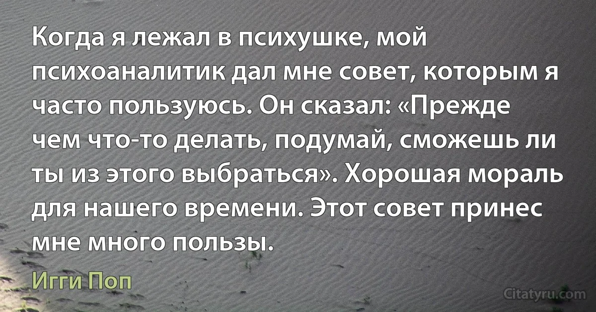 Когда я лежал в психушке, мой психоаналитик дал мне совет, которым я часто пользуюсь. Он сказал: «Прежде чем что-то делать, подумай, сможешь ли ты из этого выбраться». Хорошая мораль для нашего времени. Этот совет принес мне много пользы. (Игги Поп)