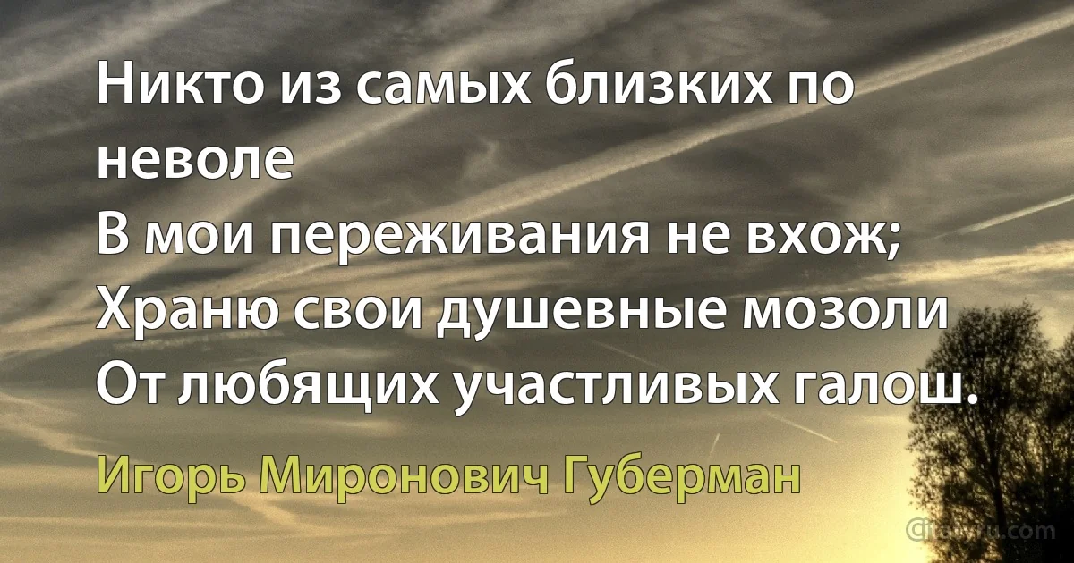 Никто из самых близких по неволе
В мои переживания не вхож;
Храню свои душевные мозоли
От любящих участливых галош. (Игорь Миронович Губерман)