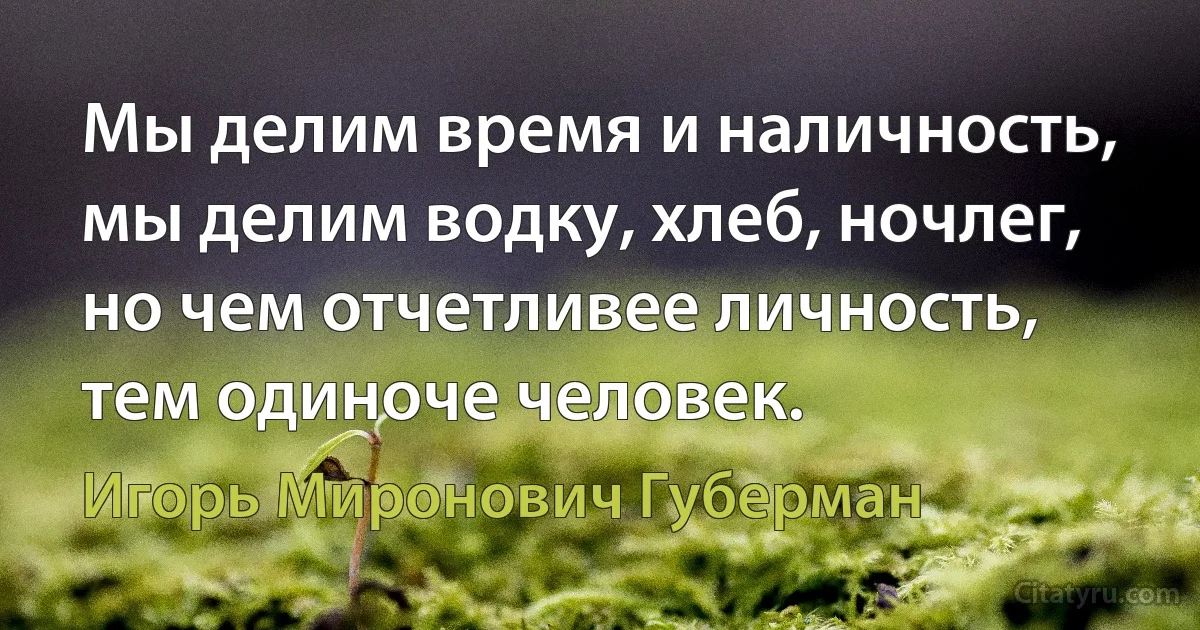 Мы делим время и наличность,
мы делим водку, хлеб, ночлег,
но чем отчетливее личность,
тем одиноче человек. (Игорь Миронович Губерман)