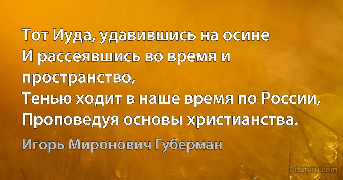 Тот Иуда, удавившись на осине
И рассеявшись во время и пространство,
Тенью ходит в наше время по России,
Проповедуя основы христианства. (Игорь Миронович Губерман)