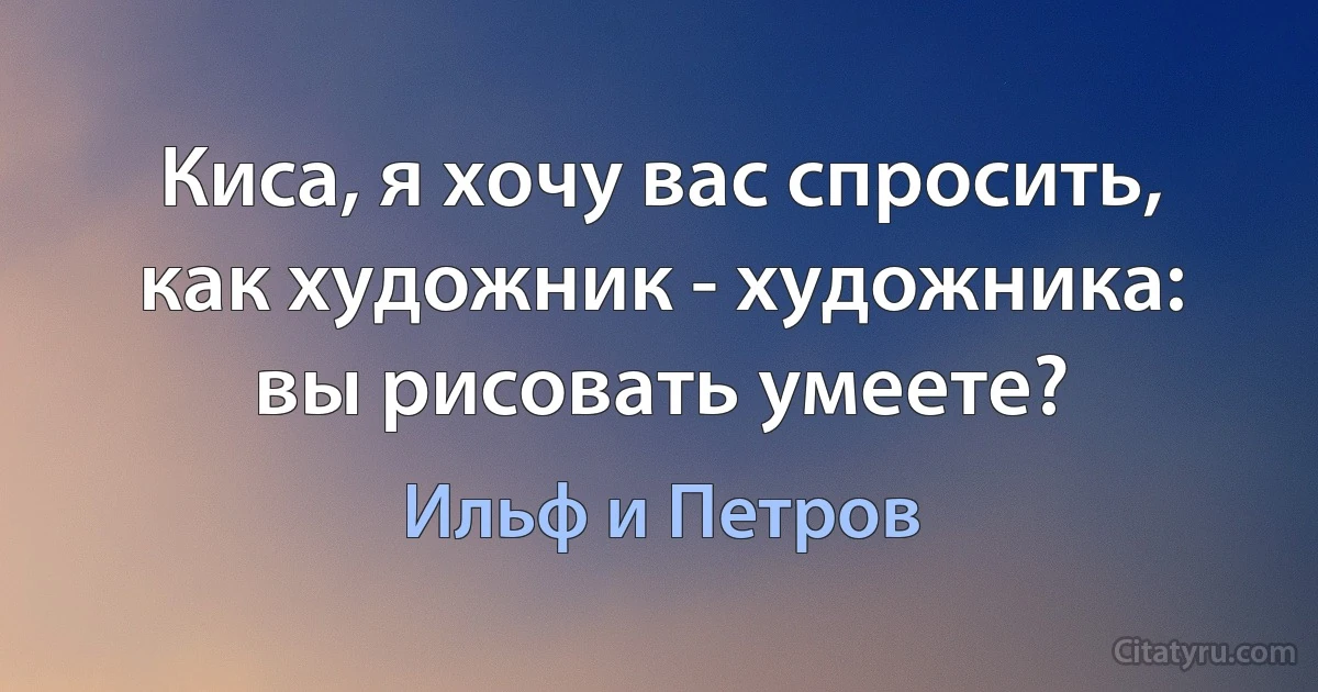 Киса, я хочу вас спросить, как художник - художника: вы рисовать умеете? (Ильф и Петров)