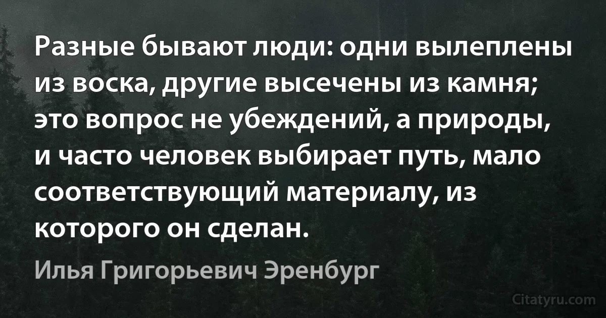 Разные бывают люди: одни вылеплены из воска, другие высечены из камня; это вопрос не убеждений, а природы, и часто человек выбирает путь, мало соответствующий материалу, из которого он сделан. (Илья Григорьевич Эренбург)