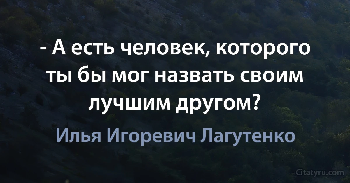 - А есть человек, которого ты бы мог назвать своим лучшим другом? (Илья Игоревич Лагутенко)