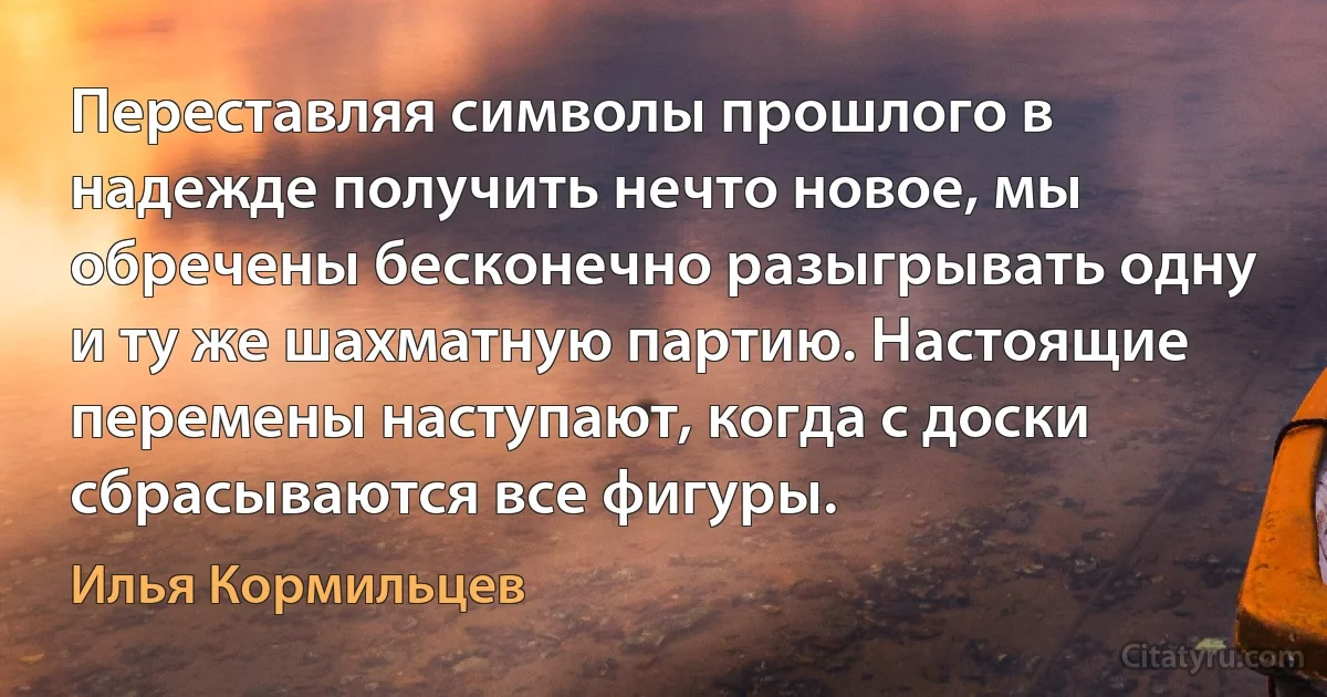 Переставляя символы прошлого в надежде получить нечто новое, мы обречены бесконечно разыгрывать одну и ту же шахматную партию. Настоящие перемены наступают, когда с доски сбрасываются все фигуры. (Илья Кормильцев)