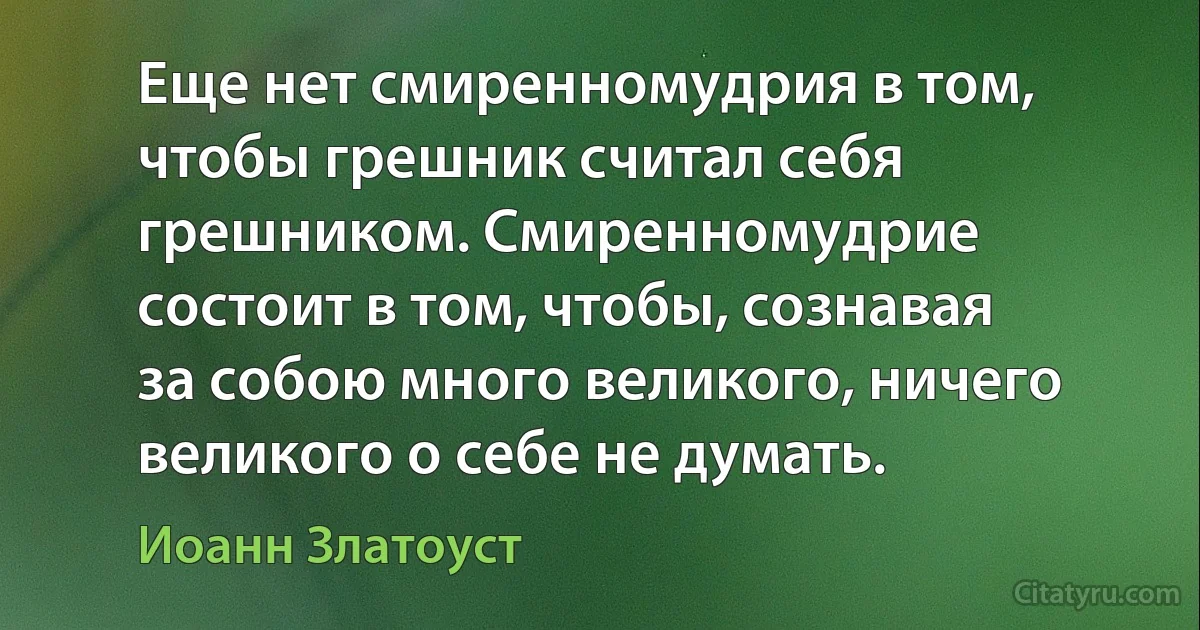 Еще нет смиренномудрия в том, чтобы грешник считал себя грешником. Смиренномудрие состоит в том, чтобы, сознавая за собою много великого, ничего великого о себе не думать. (Иоанн Златоуст)