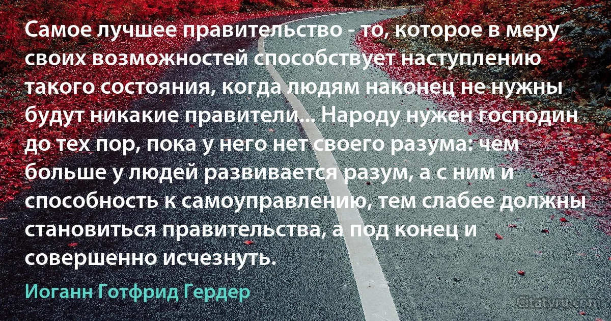 Самое лучшее правительство - то, которое в меру своих возможностей способствует наступлению такого состояния, когда людям наконец не нужны будут никакие правители... Народу нужен господин до тех пор, пока у него нет своего разума: чем больше у людей развивается разум, а с ним и способность к самоуправлению, тем слабее должны становиться правительства, а под конец и совершенно исчезнуть. (Иоганн Готфрид Гердер)