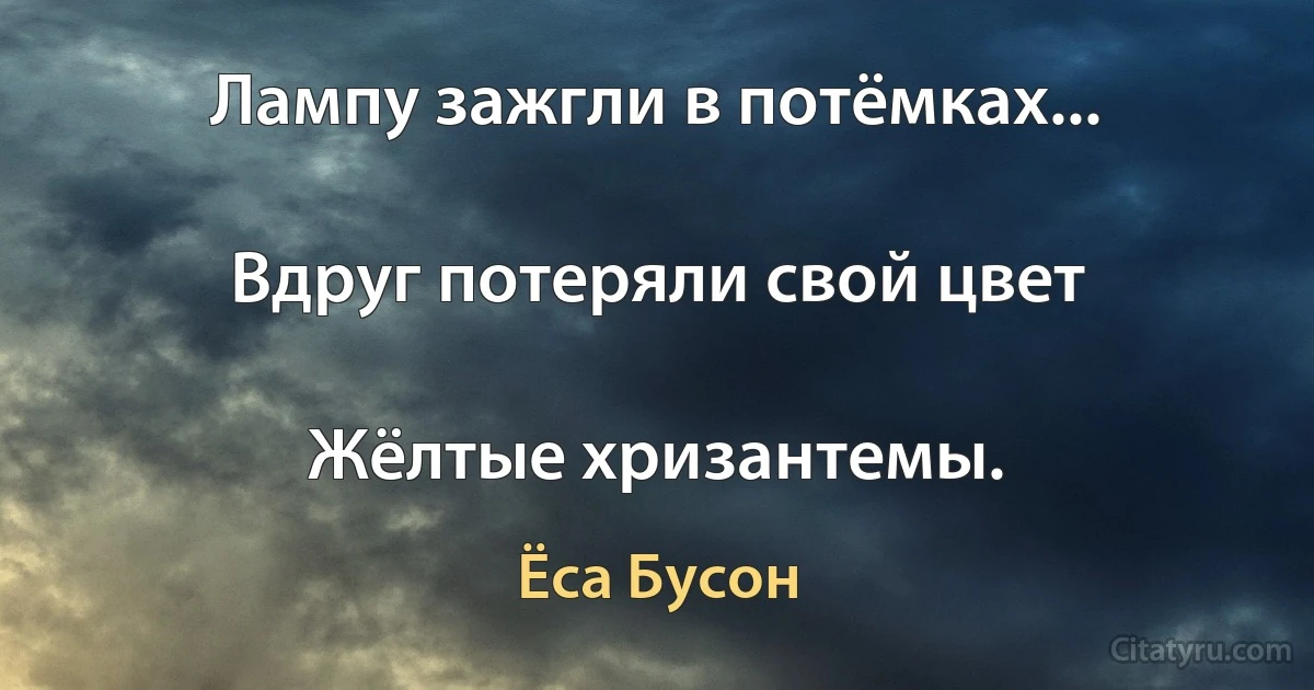 Лампу зажгли в потёмках...

Вдруг потеряли свой цвет

Жёлтые хризантемы. (Ёса Бусон)